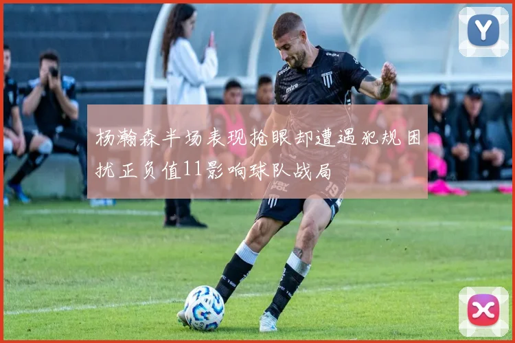 杨瀚森半场表现抢眼却遭遇犯规困扰正负值11影响球队战局