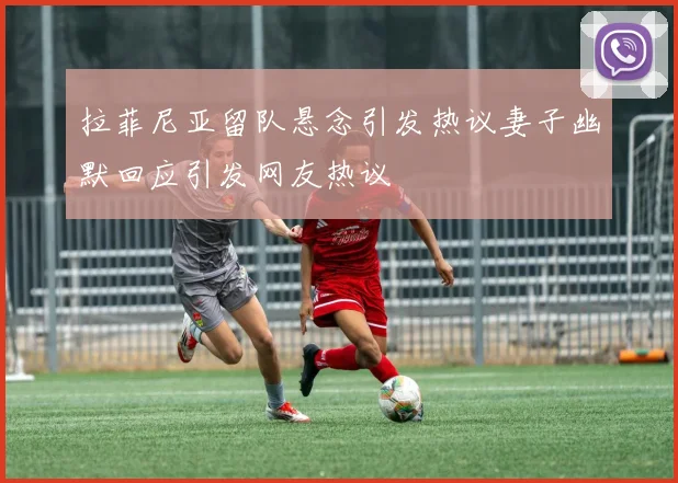 拉菲尼亚留队悬念引发热议妻子幽默回应引发网友热议