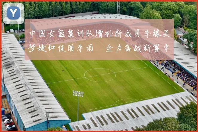 中国女篮集训队增补新成员李缘吴梦婕钟佳丽李雨汧全力备战新赛季