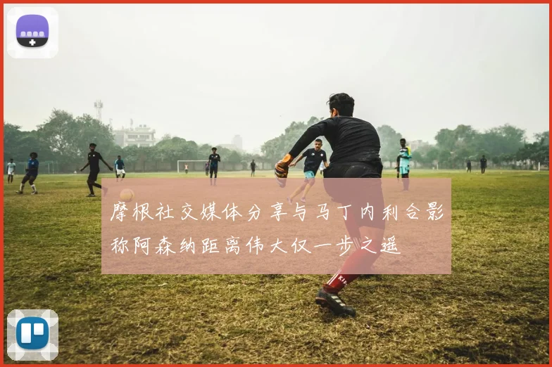 摩根社交媒体分享与马丁内利合影称阿森纳距离伟大仅一步之遥
