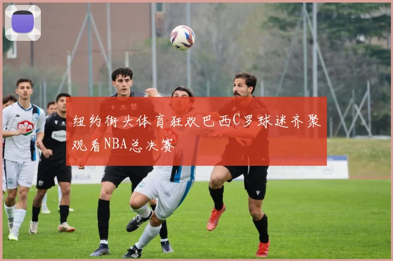 纽约街头体育狂欢巴西C罗球迷齐聚观看NBA总决赛