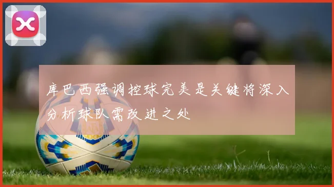 库巴西强调控球完美是关键将深入分析球队需改进之处