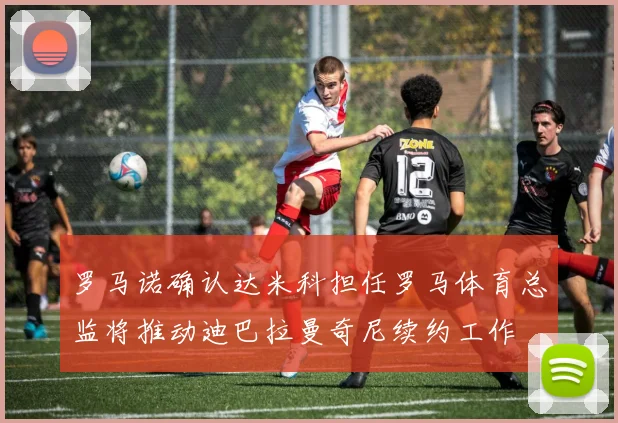 罗马诺确认达米科担任罗马体育总监将推动迪巴拉曼奇尼续约工作