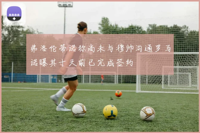 弗洛伦蒂诺称尚未与穆帅沟通罗马诺曝其十天前已完成签约