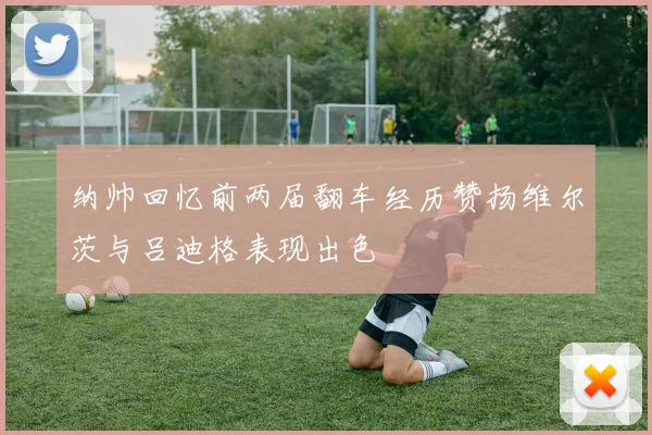 纳帅回忆前两届翻车经历赞扬维尔茨与吕迪格表现出色