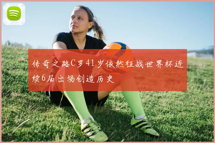 传奇之路C罗41岁依然征战世界杯连续6届出场创造历史