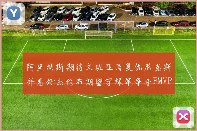 阿里纳斯期待文班亚马复仇尼克斯并看好杰伦布朗留守绿军争夺FMVP