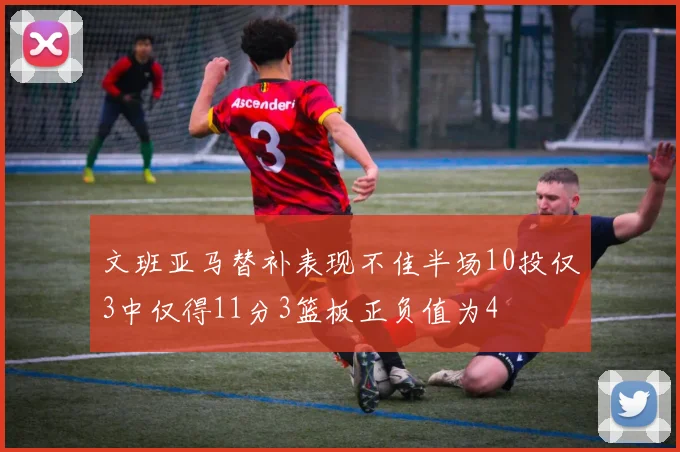 文班亚马替补表现不佳半场10投仅3中仅得11分3篮板正负值为4