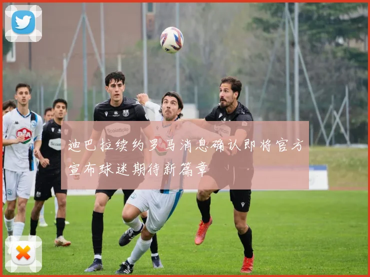 迪巴拉续约罗马消息确认即将官方宣布球迷期待新篇章