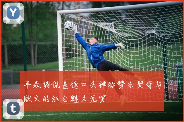 平森调侃基德口头禅称赞东契奇与欧文的组合魅力无穷
