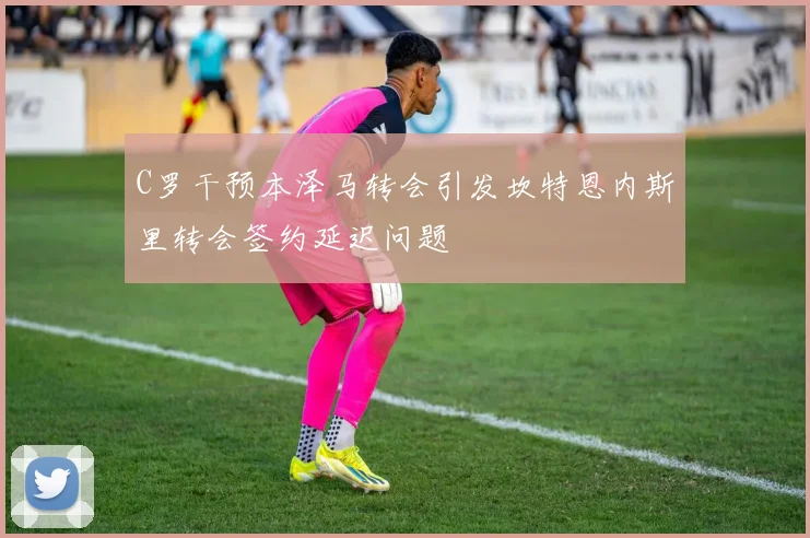 C罗干预本泽马转会引发坎特恩内斯里转会签约延迟问题