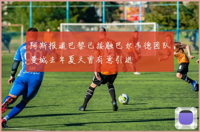 阿斯报道巴黎已接触巴尔韦德团队曼城去年夏天曾有意引进