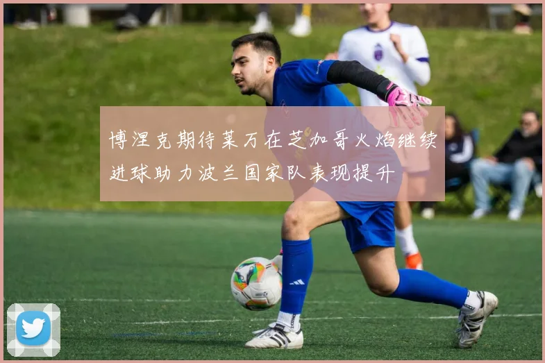 博涅克期待莱万在芝加哥火焰继续进球助力波兰国家队表现提升