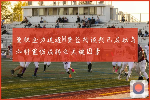 曼联全力追逐M费签约谈判已启动乌加特重伤成转会关键因素