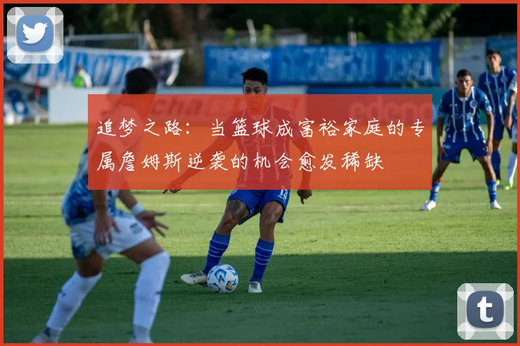 追梦之路：当篮球成富裕家庭的专属詹姆斯逆袭的机会愈发稀缺
