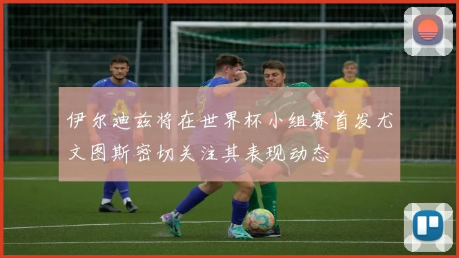 伊尔迪兹将在世界杯小组赛首发尤文图斯密切关注其表现动态