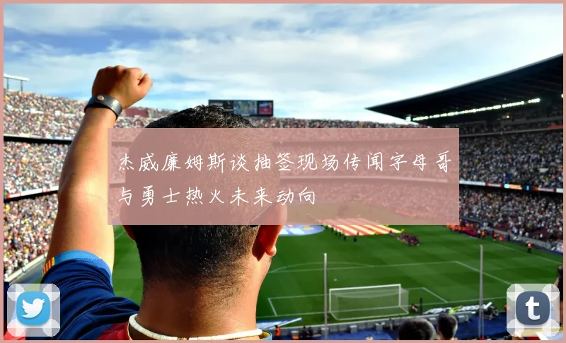 杰威廉姆斯谈抽签现场传闻字母哥与勇士热火未来动向