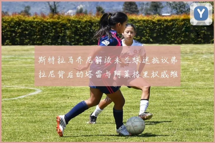 斯特拉马乔尼解读米兰球迷抗议弗拉尼背后的塔雷与阿莱格里权威维护