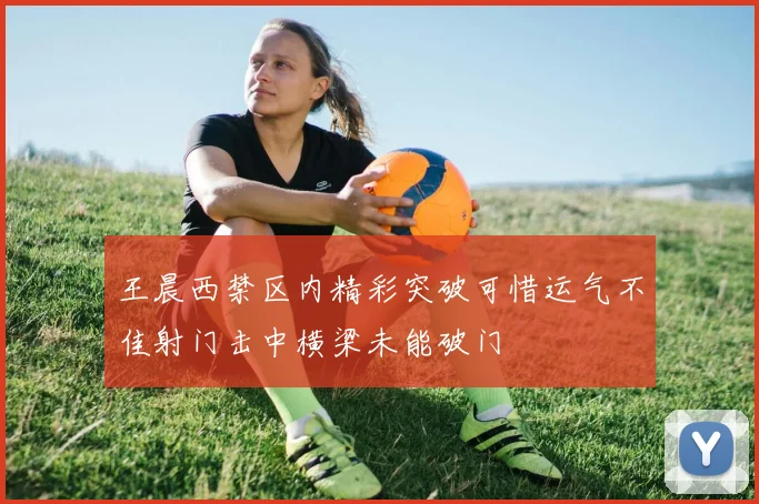 王晨西禁区内精彩突破可惜运气不佳射门击中横梁未能破门