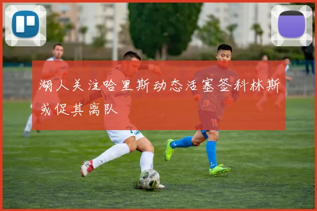 湖人关注哈里斯动态活塞签科林斯或促其离队