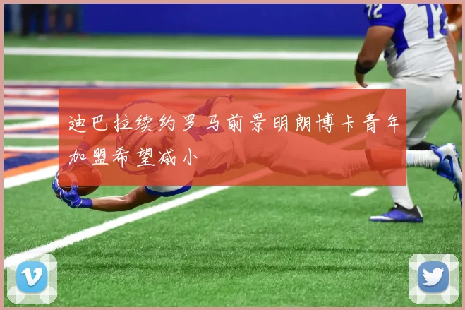 迪巴拉续约罗马前景明朗博卡青年加盟希望减小